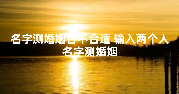 名字测婚姻合不合适 输入两个人名字测婚姻